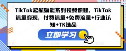 TikTok起航赋能系列视频课程，TikTok流量变现，付费流量+免费流量+行业认知+TK选品-有为创业网