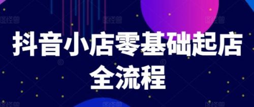 抖音小店零基础起店全流程，快速打造单品爆款技巧、商品卡引流模式与推流算法等-有为创业网