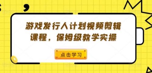 游戏发行人计划视频剪辑课程，保姆级教学实操-有为创业网