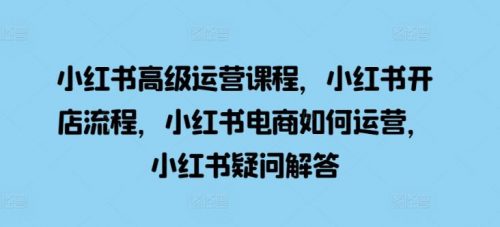 小红书高级运营课程，小红书开店流程，小红书电商如何运营，小红书疑问解答-有为创业网